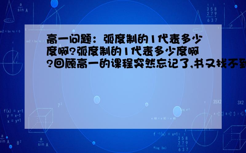 高一问题：弧度制的1代表多少度啊?弧度制的1代表多少度啊?回顾高一的课程突然忘记了,书又找不到,来求助阿