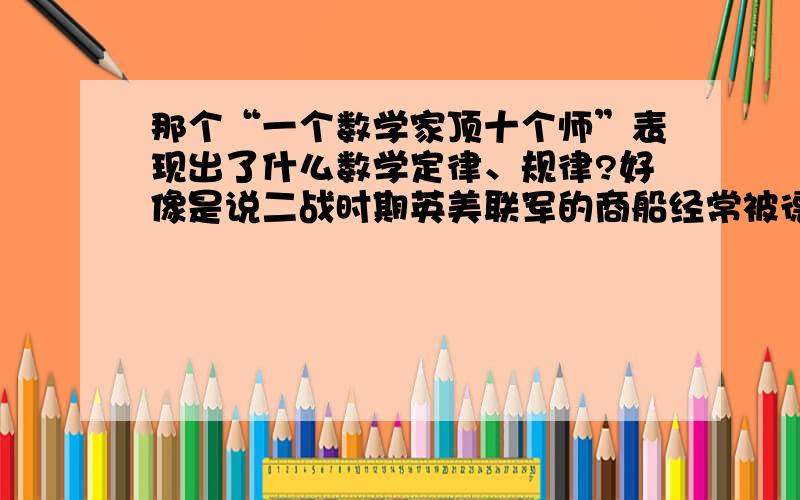 那个“一个数学家顶十个师”表现出了什么数学定律、规律?好像是说二战时期英美联军的商船经常被德国潜艇击沉.于是美军请来几位数学家,数学家建议让商船集群而出,所以减少了损失.