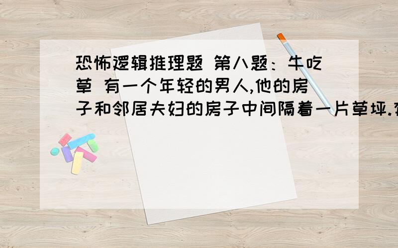 恐怖逻辑推理题 第八题：牛吃草 有一个年轻的男人,他的房子和邻居夫妇的房子中间隔着一片草坪.有一天深夜,男人被隔壁的吵架声吵醒,之后他又听到了摔东西声、砍刀子声和牛吃草的声音,