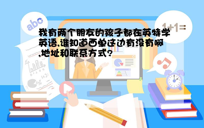 我有两个朋友的孩子都在英特学英语,谁知道西单这边有没有啊,地址和联系方式?