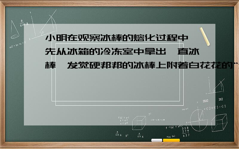 小明在观察冰棒的熔化过程中,先从冰箱的冷冻室中拿出一直冰棒,发觉硬邦邦的冰棒上附着白花花的“粉”.剥去包装纸,看见冰棒在向下冒“白气”.他把这只冰棒放进茶杯里,不一会,茶杯外壁