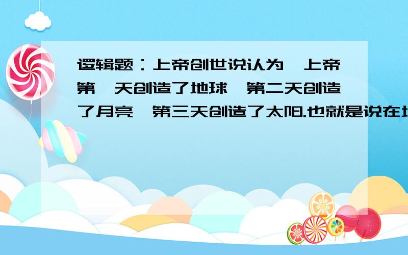 逻辑题：上帝创世说认为,上帝第一天创造了地球,第二天创造了月亮,第三天创造了太阳.也就是说在地球创造出来的头两天没有太阳.此语句有无逻辑错误,为什么