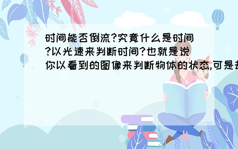 时间能否倒流?究竟什么是时间?以光速来判断时间?也就是说你以看到的图像来判断物体的状态,可是却碰不到,就好像阳光射到地球需要8分钟,所以我们只能看到8分钟前的太阳表面状态,当以超