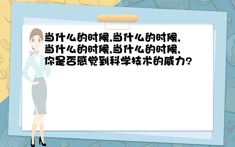 当什么的时候,当什么的时候,当什么的时候,当什么的时候,你是否感觉到科学技术的威力?