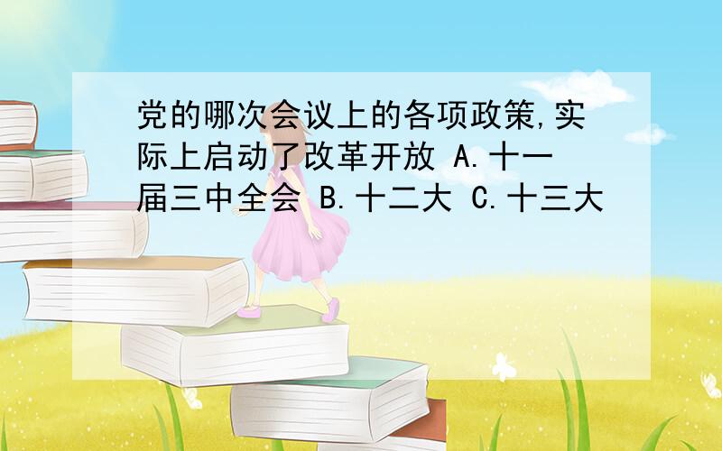 党的哪次会议上的各项政策,实际上启动了改革开放 A.十一届三中全会 B.十二大 C.十三大