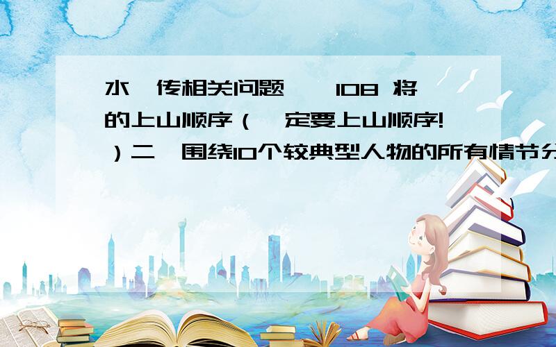 水浒传相关问题一、108 将的上山顺序（一定要上山顺序!）二、围绕10个较典型人物的所有情节分别概括（每个人的所有情节哦!要概括）三、作文：1.选择一人物进行评论 2.选择一情节/事件