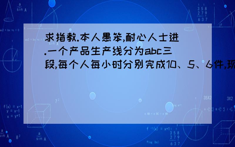 求指教.本人愚笨,耐心人士进.一个产品生产线分为abc三段,每个人每小时分别完成10、5、6件,现在总人数为71人,要使得完成的件数最大,71人的安排分别是( )第一步：1/10:1/5:1/6 得出 3:6:51比10中的