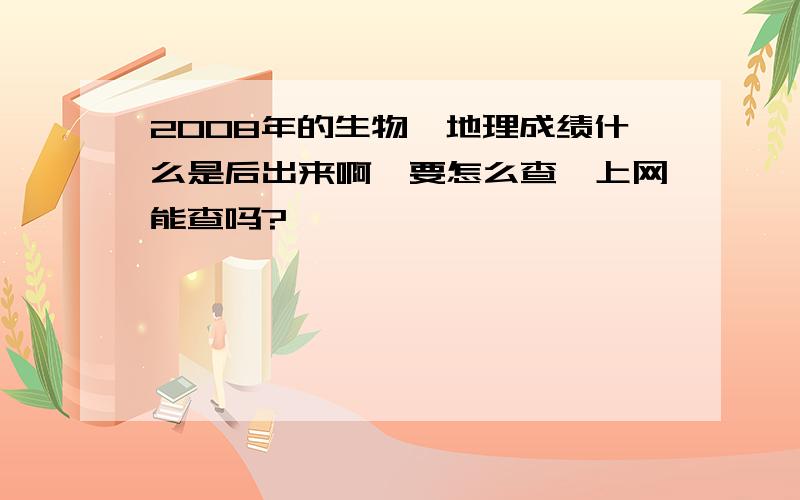 2008年的生物、地理成绩什么是后出来啊,要怎么查,上网能查吗?