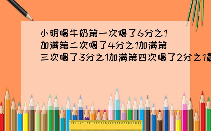 小明喝牛奶第一次喝了6分之1加满第二次喝了4分之1加满第三次喝了3分之1加满第四次喝了2分之1最后加满喝完