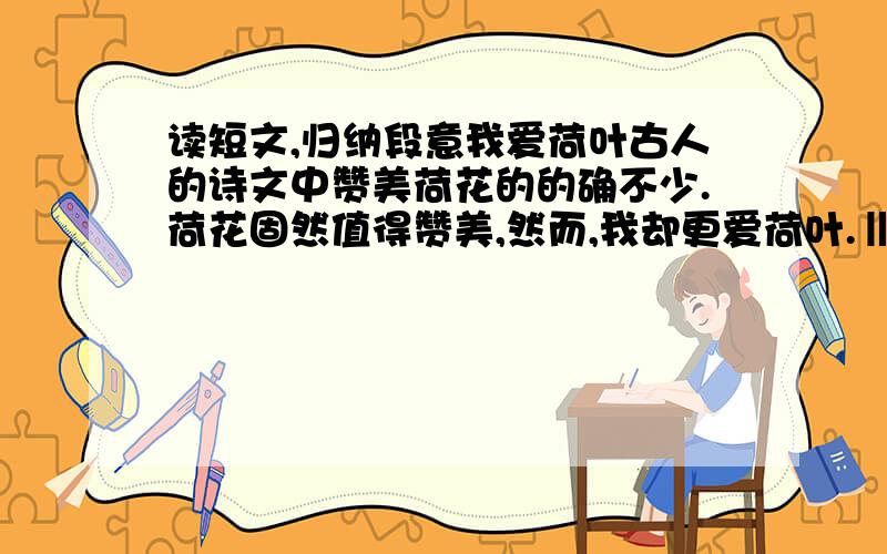 读短文,归纳段意我爱荷叶古人的诗文中赞美荷花的的确不少.荷花固然值得赞美,然而,我却更爱荷叶.‖如果没有荷叶,只剩一朵朵光杆荷花,孤独无依地站着,就显得单调.如果没有荷叶,就不能进