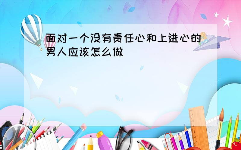 面对一个没有责任心和上进心的男人应该怎么做