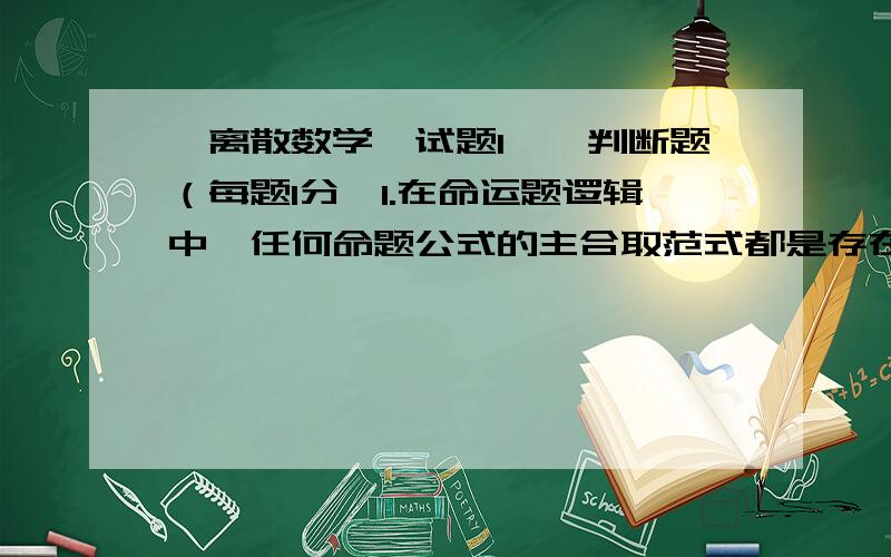 《离散数学》试题1一、判断题（每题1分,1.在命运题逻辑中,任何命题公式的主合取范式都是存在的,并且是惟一的.（ ）2.011是公式 的成真赋值 ( )3.( )4.（ ）5.三种重要的二元关系是等价关系