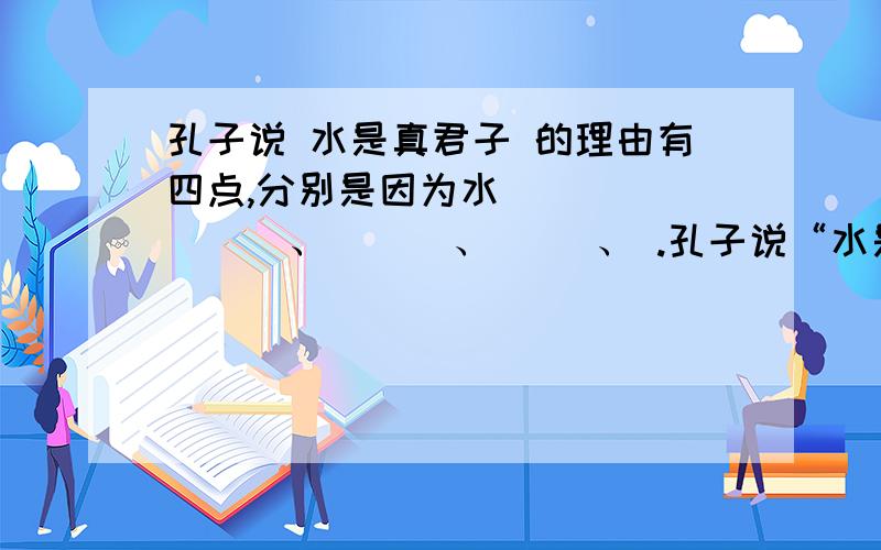 孔子说 水是真君子 的理由有四点,分别是因为水____ ___、_ _ 、_ _、 .孔子说“水是真君子”的理由有四点,分别是因为水____ ___、_ _ 、_ _、 .