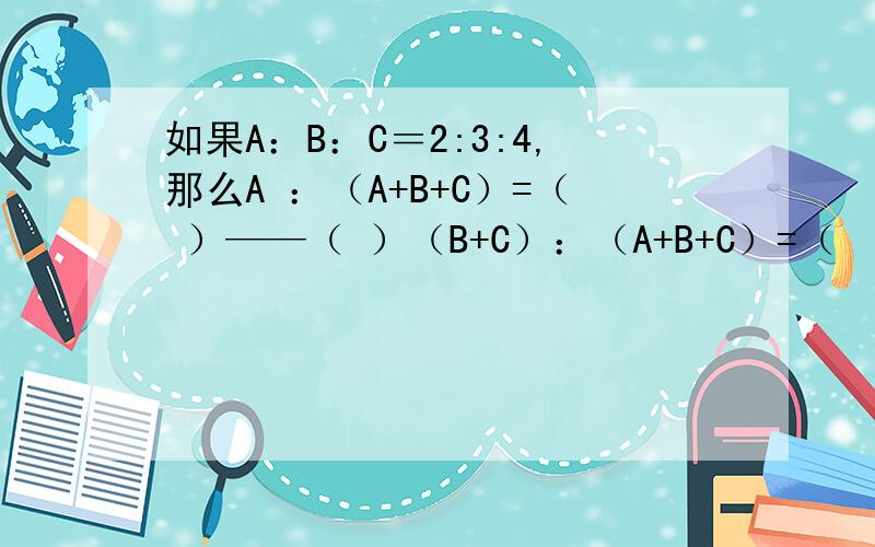 如果A：B：C＝2:3:4,那么A ：（A+B+C）=（ ）——（ ）（B+C）：（A+B+C）=（　）　　　　　　　　　　　———（　）(C-A）：（A+B+C）＝（　）——　　　　　　　　　　（　）