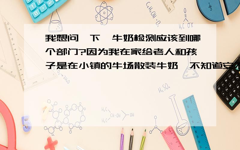 我想问一下,牛奶检测应该到哪个部门?因为我在家给老人和孩子是在小镇的牛场散装牛奶,不知道安不安全