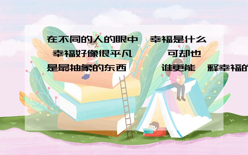 在不同的人的眼中,幸福是什么 幸福好像很平凡```可却也是最抽象的东西```谁更能诠释幸福的定义`?