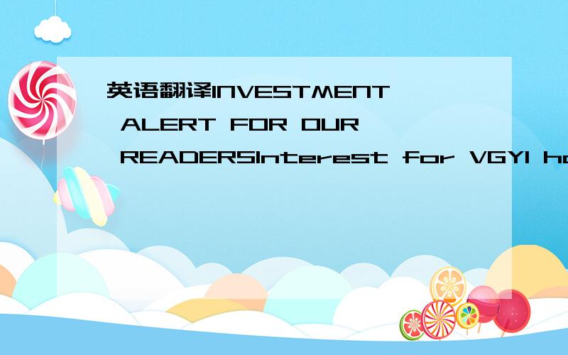 英语翻译INVESTMENT ALERT FOR OUR READERSInterest for VGYI has been picking over the preceding months and interest is expected to continue with a massive PR campaign in the days to follow.VGYI has an extremely low float and outstanding shares alon