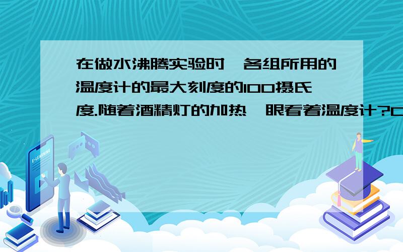 在做水沸腾实验时,各组所用的温度计的最大刻度的100摄氏度.随着酒精灯的加热,眼看着温度计?C快,大哥大姐帮帮忙啊~~求你们了在做水沸腾实验时,各组所用的温度计的最大刻度的100摄氏度。