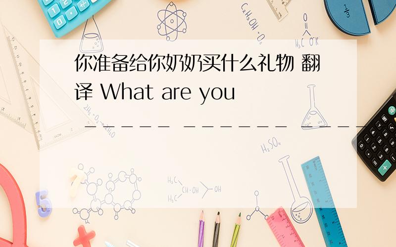 你准备给你奶奶买什么礼物 翻译 What are you _____ ______ _______your graqngmother's present?