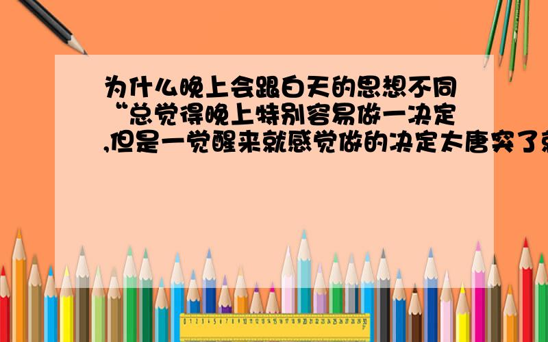 为什么晚上会跟白天的思想不同“总觉得晚上特别容易做一决定,但是一觉醒来就感觉做的决定太唐突了就像没有经过思考似的,可能是黑夜的原因吧,但是一到白天就像脱离梦境回到现实,所以