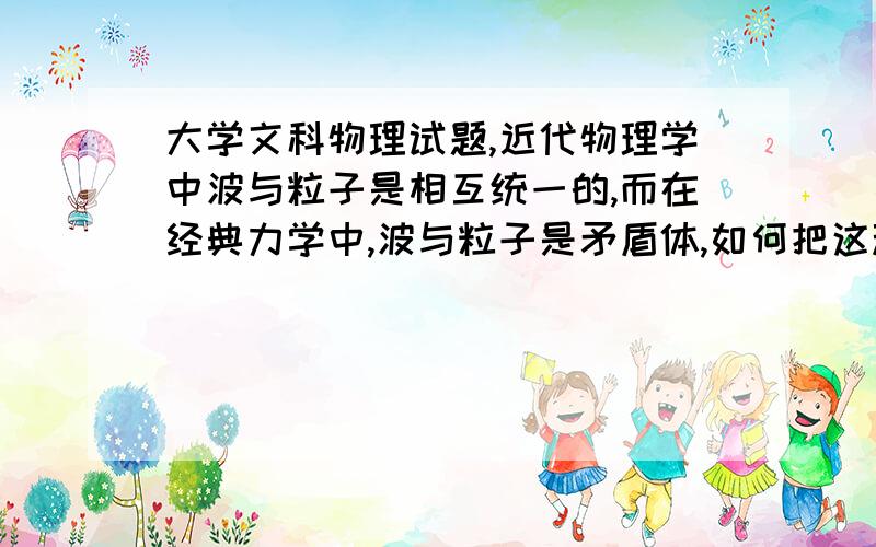 大学文科物理试题,近代物理学中波与粒子是相互统一的,而在经典力学中,波与粒子是矛盾体,如何把这种矛盾体结为统一体