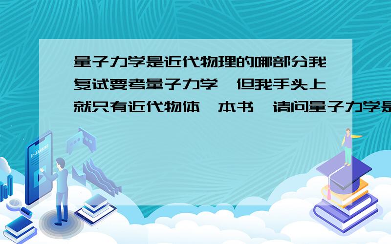 量子力学是近代物理的哪部分我复试要考量子力学,但我手头上就只有近代物体一本书,请问量子力学是近代物理的哪一部分