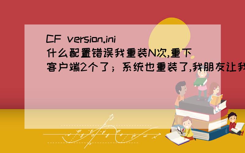 CF version.ini什么配置错误我重装N次,重下客户端2个了；系统也重装了,我朋友让我复制一些东西进去,可是总是说什么我的客户端太新了,要还原包,可是上面都是3.8啊,救命啊2楼说的是什么文件