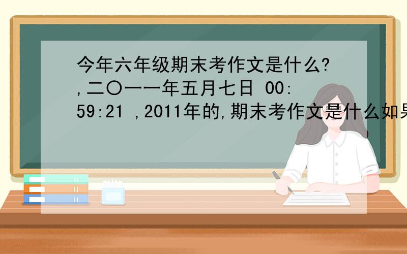 今年六年级期末考作文是什么?,二〇一一年五月七日 00:59:21 ,2011年的,期末考作文是什么如果那位知道其他的也可以说,正确,