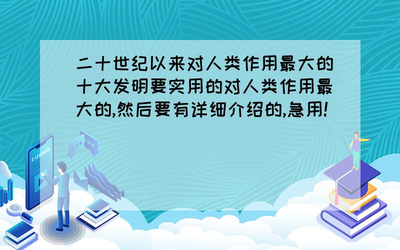 二十世纪以来对人类作用最大的十大发明要实用的对人类作用最大的,然后要有详细介绍的,急用!