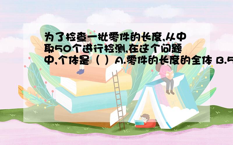 为了检查一批零件的长度,从中取50个进行检测,在这个问题中,个体是（ ）A.零件的长度的全体 B.50 C.每个零件的长度 D.50个零件