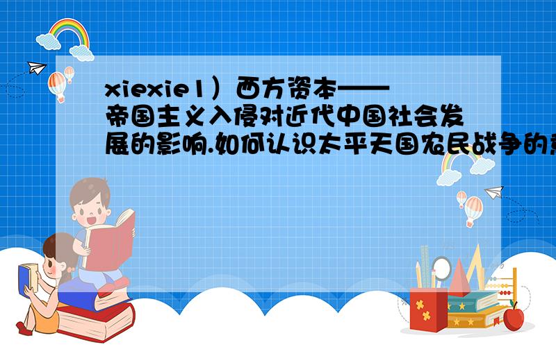 xiexie1）西方资本——帝国主义入侵对近代中国社会发展的影响.如何认识太平天国农民战争的意义和失败原因、教训?孙中山三民主义思想的演变及当代启示.2）八国联军侵华战争与中国沦为