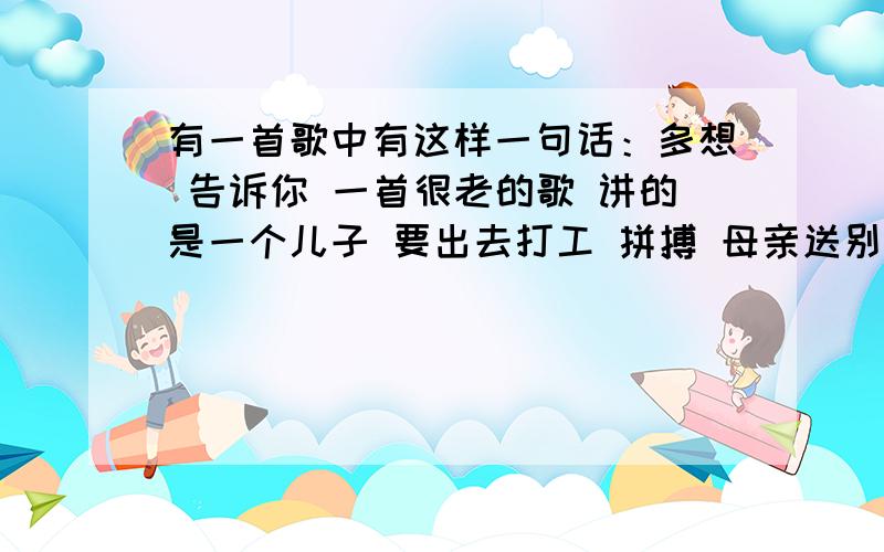 有一首歌中有这样一句话：多想 告诉你 一首很老的歌 讲的是一个儿子 要出去打工 拼搏 母亲送别 歌颂母亲