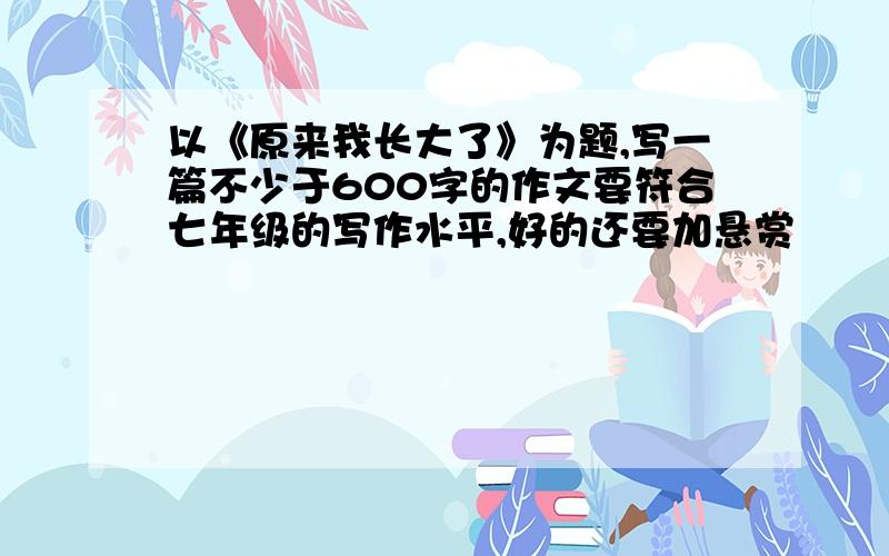 以《原来我长大了》为题,写一篇不少于600字的作文要符合七年级的写作水平,好的还要加悬赏