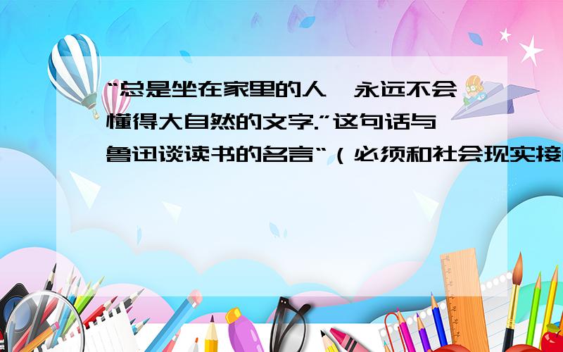 “总是坐在家里的人,永远不会懂得大自然的文字.”这句话与鲁迅谈读书的名言“（必须和社会现实接触）,使所读的书活起来”意思是相通的.其实（ ）朝诗人（  ）早就有诗云：“------------