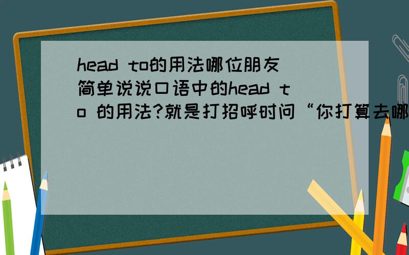 head to的用法哪位朋友简单说说口语中的head to 的用法?就是打招呼时问“你打算去哪儿”的用语?