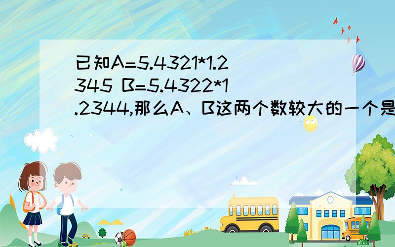 已知A=5.4321*1.2345 B=5.4322*1.2344,那么A、B这两个数较大的一个是多少? 要过程