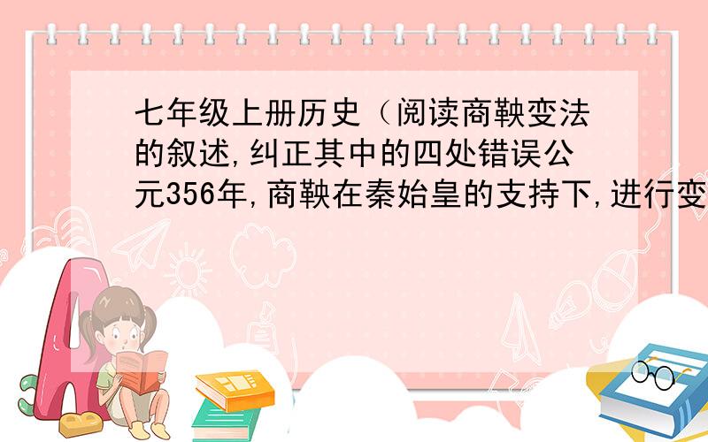 七年级上册历史（阅读商鞅变法的叙述,纠正其中的四处错误公元356年,商鞅在秦始皇的支持下,进行变法,国家以法令的形式保护土地国有制,由于变法触犯了地主阶级的利益,最终商鞅被杀害.错