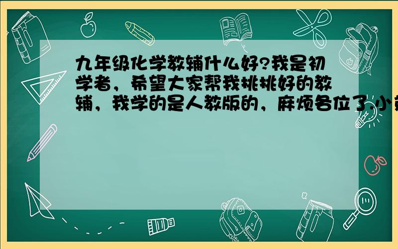 九年级化学教辅什么好?我是初学者，希望大家帮我挑挑好的教辅，我学的是人教版的，麻烦各位了.小弟在此谢过了.