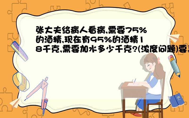 张大夫给病人看病,需要75%的酒精,现在有95%的酒精18千克,需要加水多少千克?(浓度问题)要具体的解释