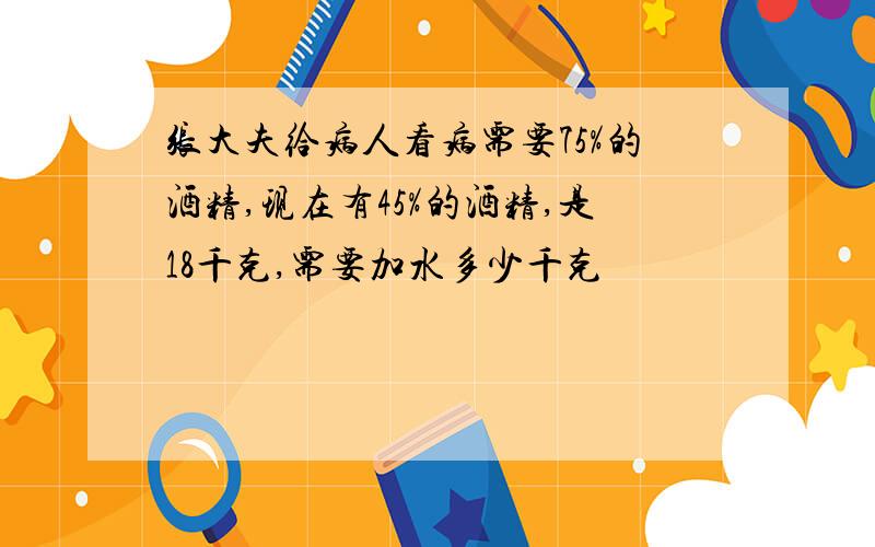 张大夫给病人看病需要75%的酒精,现在有45%的酒精,是18千克,需要加水多少千克