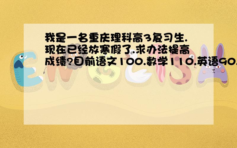 我是一名重庆理科高3复习生.现在已经放寒假了.求办法提高成绩?目前语文100.数学110.英语90.理科综合190.请帮忙分析下.准备利用寒假努力奋斗.请推荐下该怎么办?.理科综合 生物50请问什么资