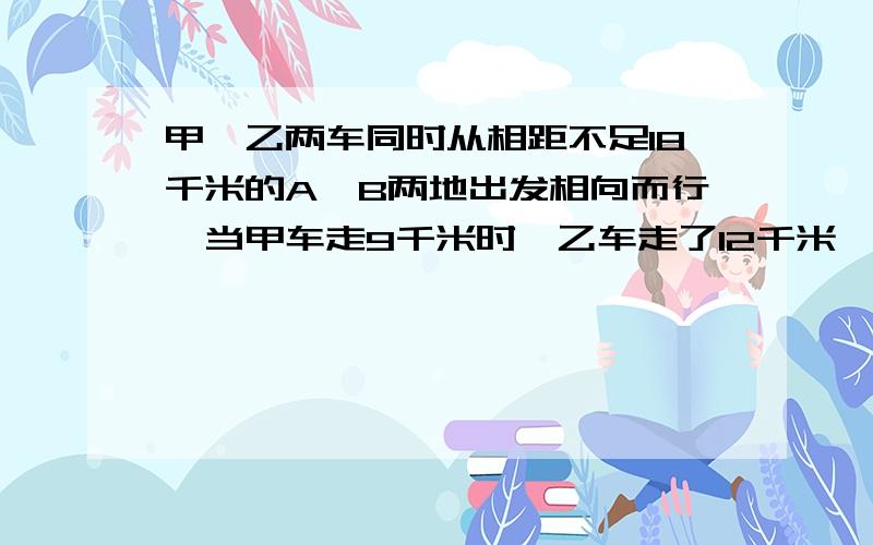 甲,乙两车同时从相距不足18千米的A、B两地出发相向而行,当甲车走9千米时,乙车走了12千米,这时两车的距离为全程的20%,甲再走多少千米到B地?