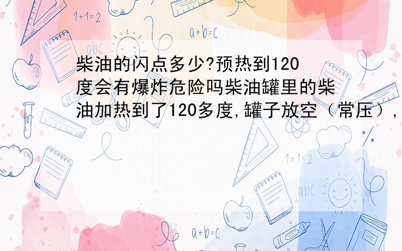 柴油的闪点多少?预热到120度会有爆炸危险吗柴油罐里的柴油加热到了120多度,罐子放空（常压）,请问有爆炸危险吗?柴油下面还有重油存在柴油罐是放在通风不良的室内