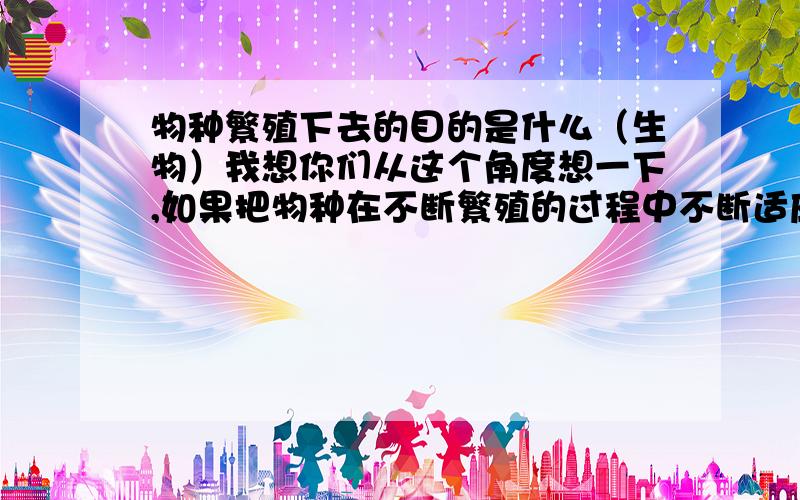 物种繁殖下去的目的是什么（生物）我想你们从这个角度想一下,如果把物种在不断繁殖的过程中不断适应环境努力生存下去的过程比喻为一场游戏,那么生存的欲望和本能只是自身激素作用