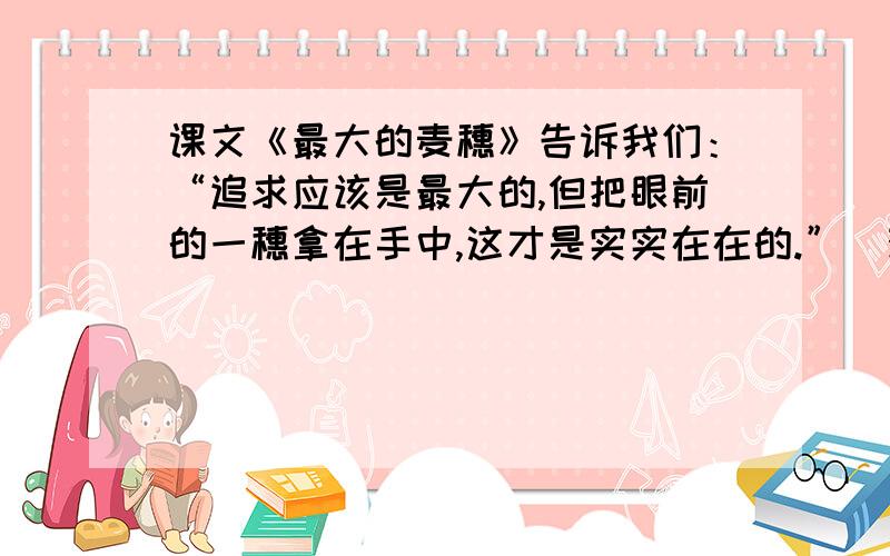 课文《最大的麦穗》告诉我们：“追求应该是最大的,但把眼前的一穗拿在手中,这才是实实在在的.”（观点A