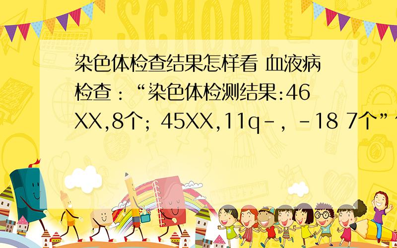 染色体检查结果怎样看 血液病检查：“染色体检测结果:46XX,8个；45XX,11q-, -18 7个”什么意思血液病检查：“染色体检测结果:46XX,8个；45XX,11q-, -18   7个”什么意思