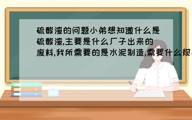 硫酸渣的问题小弟想知道什么是硫酸渣,主要是什么厂子出来的废料,我所需要的是水泥制造,需要什么规格,价格是什么,最好能知道河北涿州附近哪里有售的.