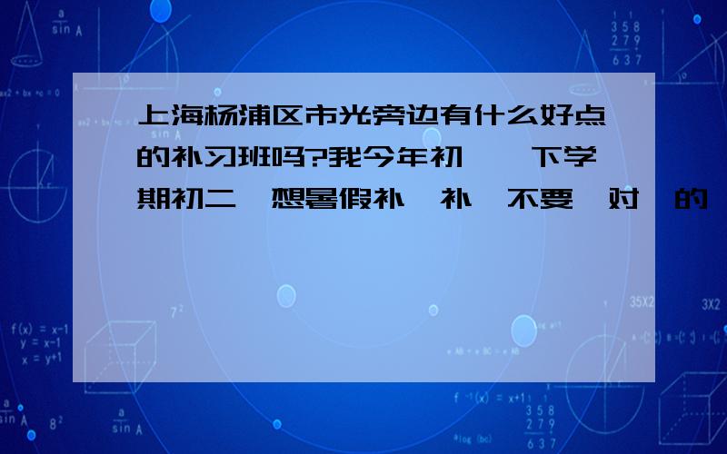 上海杨浦区市光旁边有什么好点的补习班吗?我今年初一,下学期初二,想暑假补一补,不要一对一的,最好一节课50到60元.