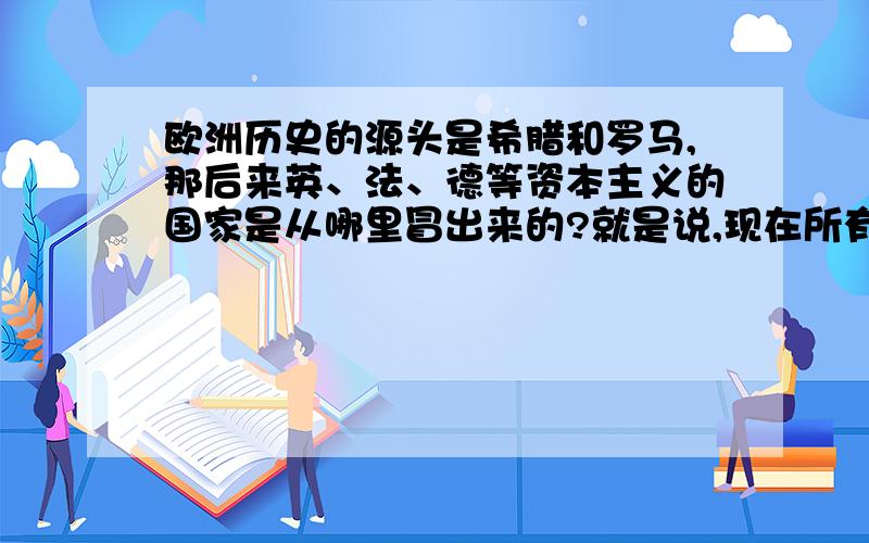 欧洲历史的源头是希腊和罗马,那后来英、法、德等资本主义的国家是从哪里冒出来的?就是说,现在所有欧洲发达国家的人民在古希腊罗马时代的祖先在那里生活.就是说，现在所有欧洲发达国