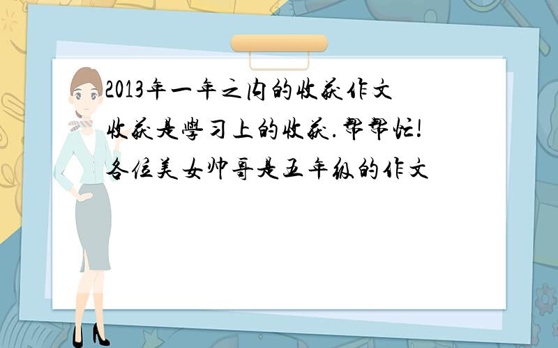 2013年一年之内的收获作文收获是学习上的收获.帮帮忙!各位美女帅哥是五年级的作文